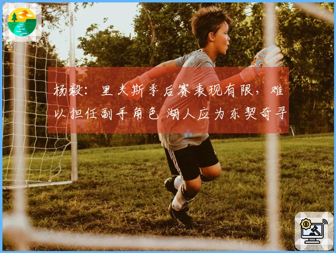杨毅：里夫斯季后赛表现有限，难以担任副手角色 湖人应为东契奇寻找强力搭档