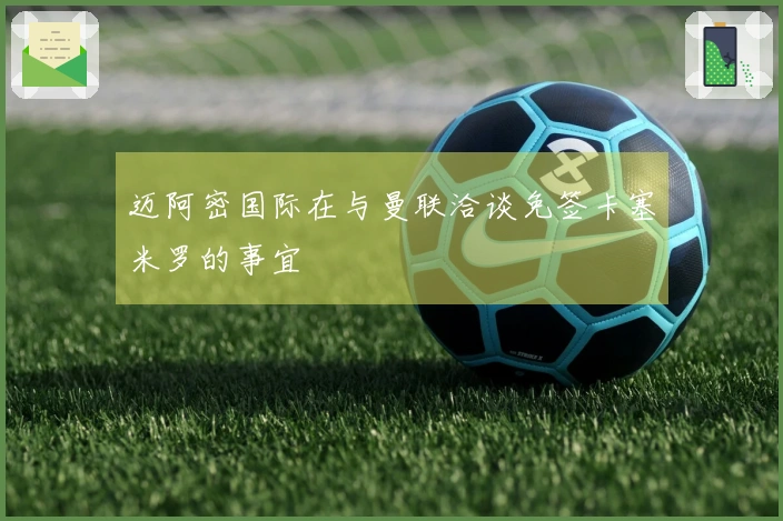 迈阿密国际在与曼联洽谈免签卡塞米罗的事宜