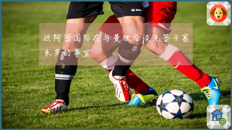 迈阿密国际在与曼联洽谈免签卡塞米罗的事宜