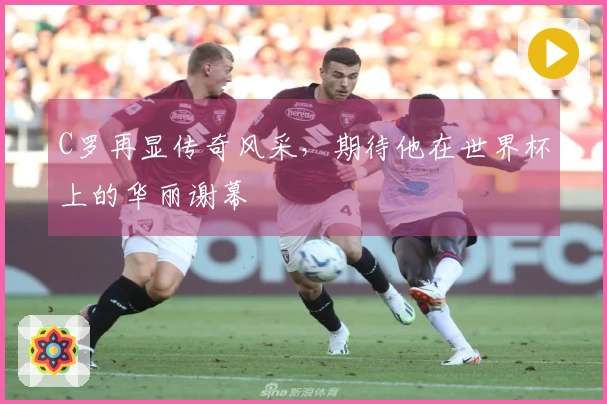 C罗再显传奇风采,期待他在世界杯上的华丽谢幕