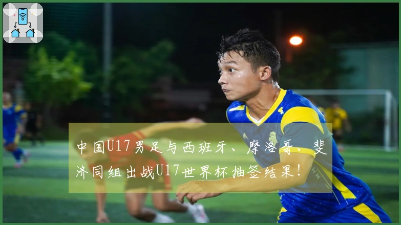 中国U17男足与西班牙、摩洛哥、斐济同组出战U17世界杯抽签结果！